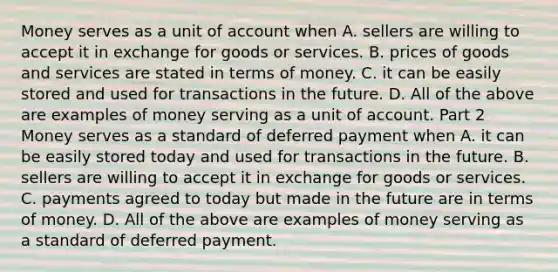 Money serves as a unit of account when A. sellers are willing to accept it in exchange for goods or services. B. prices of goods and services are stated in terms of money. C. it can be easily stored and used for transactions in the future. D. All of the above are examples of money serving as a unit of account. Part 2 Money serves as a standard of deferred payment when A. it can be easily stored today and used for transactions in the future. B. sellers are willing to accept it in exchange for goods or services. C. payments agreed to today but made in the future are in terms of money. D. All of the above are examples of money serving as a standard of deferred payment.