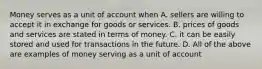 Money serves as a unit of account when A. sellers are willing to accept it in exchange for goods or services. B. prices of goods and services are stated in terms of money. C. it can be easily stored and used for transactions in the future. D. All of the above are examples of money serving as a unit of account