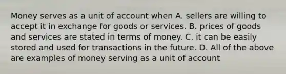 Money serves as a unit of account when A. sellers are willing to accept it in exchange for goods or services. B. prices of goods and services are stated in terms of money. C. it can be easily stored and used for transactions in the future. D. All of the above are examples of money serving as a unit of account