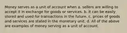 Money serves as a unit of account when a. sellers are willing to accept it in exchange for goods or services. b. it can be easily stored and used for transactions in the future. c. prices of goods and services are stated in the monetary unit. d. All of the above are examples of money serving as a unit of account.