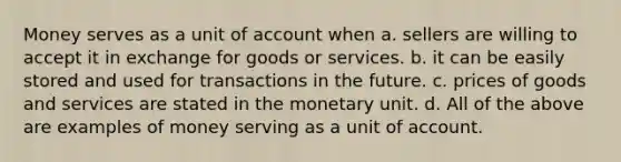 Money serves as a unit of account when a. sellers are willing to accept it in exchange for goods or services. b. it can be easily stored and used for transactions in the future. c. prices of goods and services are stated in the monetary unit. d. All of the above are examples of money serving as a unit of account.