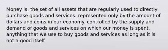 Money is: the set of all assets that are regularly used to directly purchase goods and services. represented only by the amount of dollars and coins in our economy. controlled by the supply and demand of goods and services on which our money is spent. anything that we use to buy goods and services as long as it is not a good itself.