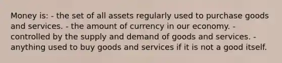 Money is: - the set of all assets regularly used to purchase goods and services. - the amount of currency in our economy. - controlled by the supply and demand of goods and services. - anything used to buy goods and services if it is not a good itself.