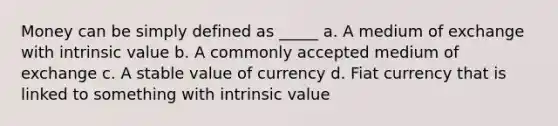 Money can be simply defined as _____ a. A medium of exchange with intrinsic value b. A commonly accepted medium of exchange c. A stable value of currency d. Fiat currency that is linked to something with intrinsic value