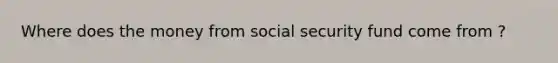 Where does the money from social security fund come from ?