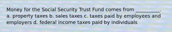 Money for the Social Security Trust Fund comes from __________. a. property taxes b. sales taxes c. taxes paid by employees and employers d. federal income taxes paid by individuals