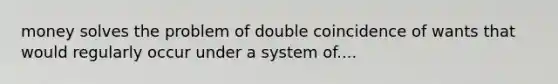 money solves the problem of double coincidence of wants that would regularly occur under a system of....