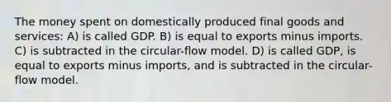 The money spent on domestically produced final goods and services: A) is called GDP. B) is equal to exports minus imports. C) is subtracted in the circular-flow model. D) is called GDP, is equal to exports minus imports, and is subtracted in the circular-flow model.