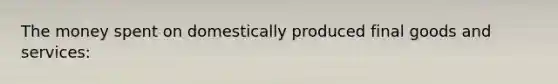 The money spent on domestically produced final goods and services: