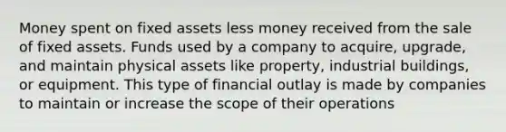 Money spent on fixed assets less money received from the sale of fixed assets. Funds used by a company to acquire, upgrade, and maintain physical assets like property, industrial buildings, or equipment. This type of financial outlay is made by companies to maintain or increase the scope of their operations