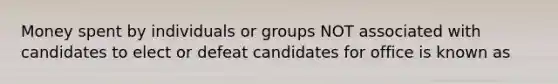 Money spent by individuals or groups NOT associated with candidates to elect or defeat candidates for office is known as