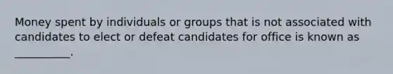 Money spent by individuals or groups that is not associated with candidates to elect or defeat candidates for office is known as __________.