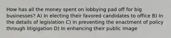 How has all the money spent on lobbying pad off for big businesses? A) In electing their favored candidates to office B) In the details of legislation C) In preventing the enactment of policy through litigigation D) In enhancing their public image