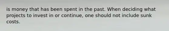 is money that has been spent in the past. When deciding what projects to invest in or continue, one should not include sunk costs.