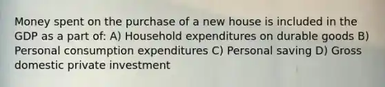 Money spent on the purchase of a new house is included in the GDP as a part of: A) Household expenditures on durable goods B) Personal consumption expenditures C) Personal saving D) Gross domestic private investment