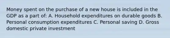 Money spent on the purchase of a new house is included in the GDP as a part of: A. Household expenditures on durable goods B. Personal consumption expenditures C. Personal saving D. Gross domestic private investment