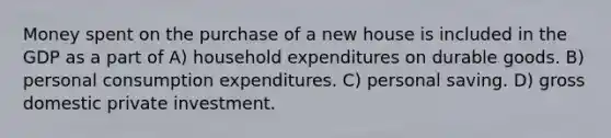 Money spent on the purchase of a new house is included in the GDP as a part of A) household expenditures on durable goods. B) personal consumption expenditures. C) personal saving. D) gross domestic private investment.