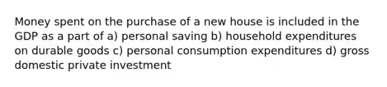 Money spent on the purchase of a new house is included in the GDP as a part of a) personal saving b) household expenditures on durable goods c) personal consumption expenditures d) gross domestic private investment