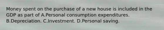 Money spent on the purchase of a new house is included in the GDP as part of A.Personal consumption expenditures. B.Depreciation. C.Investment. D.Personal saving.