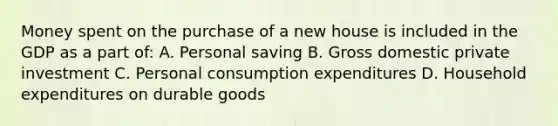 Money spent on the purchase of a new house is included in the GDP as a part of: A. Personal saving B. Gross domestic private investment C. Personal consumption expenditures D. Household expenditures on durable goods