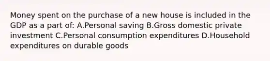 Money spent on the purchase of a new house is included in the GDP as a part of: A.Personal saving B.Gross domestic private investment C.Personal consumption expenditures D.Household expenditures on durable goods