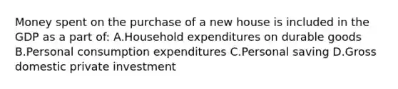 Money spent on the purchase of a new house is included in the GDP as a part of: A.Household expenditures on durable goods B.Personal consumption expenditures C.Personal saving D.Gross domestic private investment