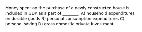 Money spent on the purchase of a newly constructed house is included in GDP as a part of ________. A) household expenditures on durable goods B) personal consumption expenditures C) personal saving D) gross domestic private investment