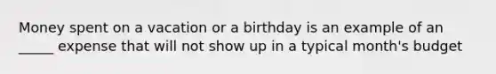 Money spent on a vacation or a birthday is an example of an _____ expense that will not show up in a typical month's budget