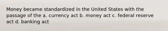 Money became standardized in the United States with the passage of the a. currency act b. money act c. federal reserve act d. banking act