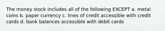 The money stock includes all of the following EXCEPT a. metal coins b. paper currency c. lines of credit accessible with credit cards d. bank balances accessible with debit cards