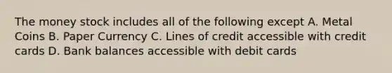 The money stock includes all of the following except A. Metal Coins B. Paper Currency C. Lines of credit accessible with credit cards D. Bank balances accessible with debit cards