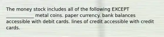 The money stock includes all of the following EXCEPT ____________ metal coins. paper currency. bank balances accessible with debit cards. lines of credit accessible with credit cards.