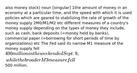 also money stock) noun [singular] 1the amount of money in an economy at a particular time, and the speed with which it is used policies which are geared to stabilizing the rate of growth of the money supply 2M0/M1/M2 etc different measures of a country's money supply depending on the types of money they include, such as cash, bank deposits (=money held by banks), commercial paper (=borrowing for short periods of time by organizations) etc The Fed said its narrow M1 measure of the money supply fell 400 million in the week ended Sept. 9, while the broader M3 measure fell500 million.