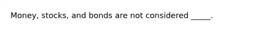 Money, stocks, and bonds are not considered _____.