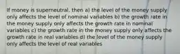 If money is superneutral, then a) the level of the money supply only affects the level of nominal variables b) the growth rate in the money supply only affects the growth rate in nominal variables c) the growth rate in the money supply only affects the growth rate in real variables d) the level of the money supply only affects the level of real variables