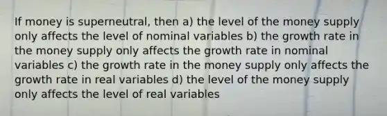 If money is superneutral, then a) the level of the money supply only affects the level of nominal variables b) the growth rate in the money supply only affects the growth rate in nominal variables c) the growth rate in the money supply only affects the growth rate in real variables d) the level of the money supply only affects the level of real variables