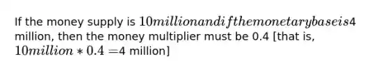 If the money supply is 10 million and if the monetary base is4 million, then the money multiplier must be 0.4 [that is, 10 million * 0.4 =4 million]