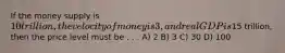 If the money supply is 10 trillion, the velocity of money is 3, and real GDP is15 trillion, then the price level must be . . . A) 2 B) 3 C) 30 D) 100