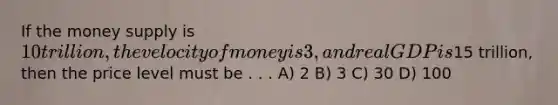 If the <a href='https://www.questionai.com/knowledge/kiY8nlPo85-money-supply' class='anchor-knowledge'>money supply</a> is 10 trillion, the <a href='https://www.questionai.com/knowledge/kJSMqxM9U8-velocity-of-money' class='anchor-knowledge'>velocity of money</a> is 3, and real GDP is15 trillion, then the price level must be . . . A) 2 B) 3 C) 30 D) 100