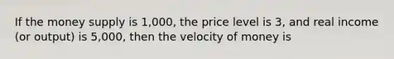 If the money supply is 1,000, the price level is 3, and real income (or output) is 5,000, then the velocity of money is