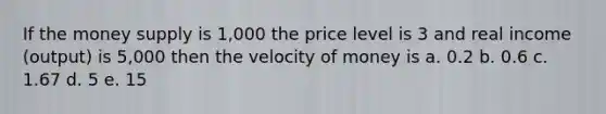 If the money supply is 1,000 the price level is 3 and real income (output) is 5,000 then the velocity of money is a. 0.2 b. 0.6 c. 1.67 d. 5 e. 15