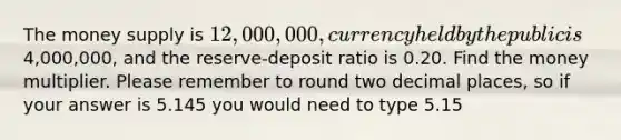 The money supply is 12,000,000, currency held by the public is4,000,000, and the reserve-deposit ratio is 0.20. Find the money multiplier. Please remember to round two decimal places, so if your answer is 5.145 you would need to type 5.15