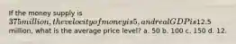 If the money supply is 375 million, the velocity of money is 5, and real GDP is12.5 million, what is the average price level? a. 50 b. 100 c. 150 d. 12.