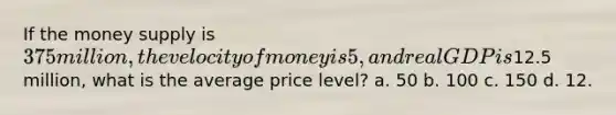 If the money supply is 375 million, the velocity of money is 5, and real GDP is12.5 million, what is the average price level? a. 50 b. 100 c. 150 d. 12.