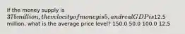 If the money supply is 375 million, the velocity of money is 5, and real GDP is12.5 million, what is the average price level? 150.0 50.0 100.0 12.5