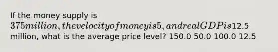 If the money supply is 375 million, the velocity of money is 5, and real GDP is12.5 million, what is the average price level? 150.0 50.0 100.0 12.5