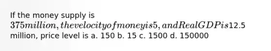 If the money supply is 375 million, the velocity of money is 5, and Real GDP is12.5 million, price level is a. 150 b. 15 c. 1500 d. 150000