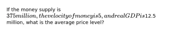 If the money supply is 375 million, the velocity of money is 5, and real GDP is12.5 million, what is the average price level?