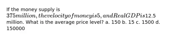 If the money supply is 375 million, the velocity of money is 5, and Real GDP is12.5 million. What is the average price level? a. 150 b. 15 c. 1500 d. 150000