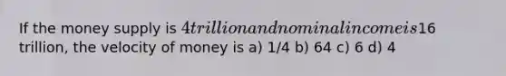 If the money supply is 4 trillion and nominal income is16 trillion, the velocity of money is a) 1/4 b) 64 c) 6 d) 4